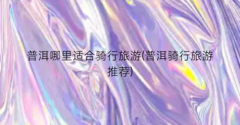 普洱哪里适合骑行旅游(普洱骑行旅游推荐)