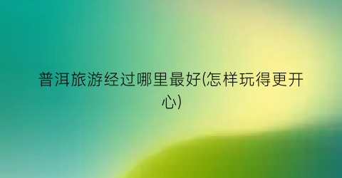 普洱旅游经过哪里最好(怎样玩得更开心)