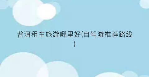 普洱租车旅游哪里好(自驾游推荐路线)