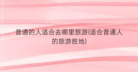 普通的人适合去哪里旅游(适合普通人的旅游胜地)