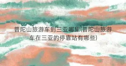 普陀山旅游车到三亚哪里(普陀山旅游车在三亚的停靠站有哪些)