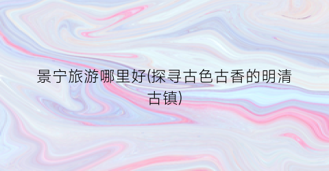 景宁旅游哪里好(探寻古色古香的明清古镇)
