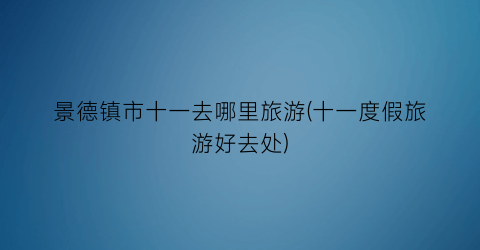 景德镇市十一去哪里旅游(十一度假旅游好去处)