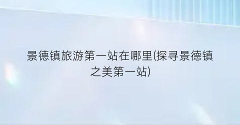 景德镇旅游第一站在哪里(探寻景德镇之美第一站)