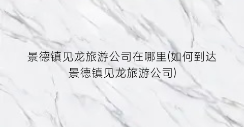 景德镇见龙旅游公司在哪里(如何到达景德镇见龙旅游公司)