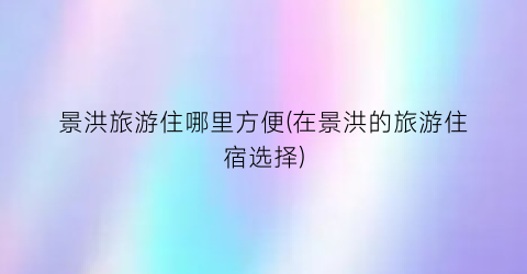景洪旅游住哪里方便(在景洪的旅游住宿选择)