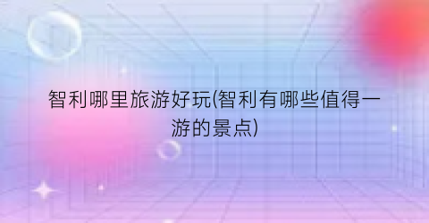 智利哪里旅游好玩(智利有哪些值得一游的景点)