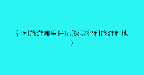 智利旅游哪里好玩(探寻智利旅游胜地)