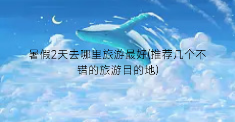 暑假2天去哪里旅游最好(推荐几个不错的旅游目的地)