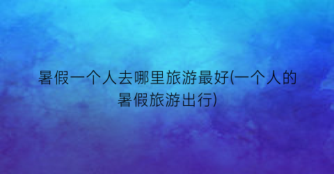 暑假一个人去哪里旅游最好(一个人的暑假旅游出行)