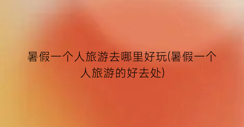 暑假一个人旅游去哪里好玩(暑假一个人旅游的好去处)