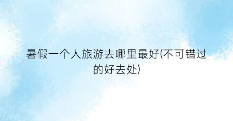 暑假一个人旅游去哪里最好(不可错过的好去处)