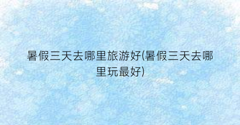 暑假三天去哪里旅游好(暑假三天去哪里玩最好)