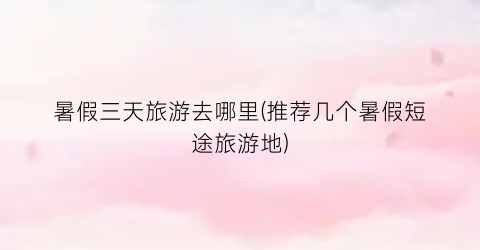 暑假三天旅游去哪里(推荐几个暑假短途旅游地)