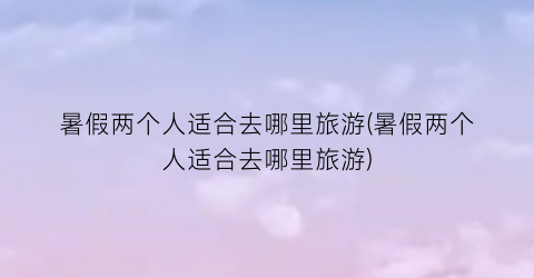 暑假两个人适合去哪里旅游(暑假两个人适合去哪里旅游)