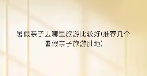 暑假亲子去哪里旅游比较好(推荐几个暑假亲子旅游胜地)