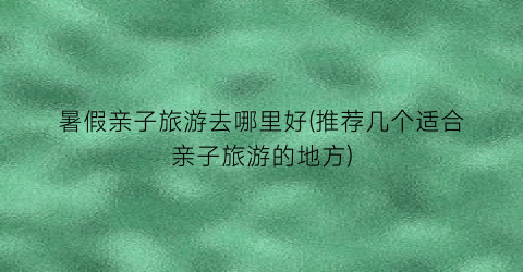 暑假亲子旅游去哪里好(推荐几个适合亲子旅游的地方)