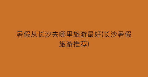 暑假从长沙去哪里旅游最好(长沙暑假旅游推荐)
