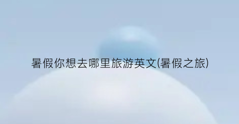 暑假你想去哪里旅游英文(暑假之旅)