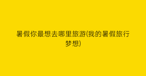 暑假你最想去哪里旅游(我的暑假旅行梦想)