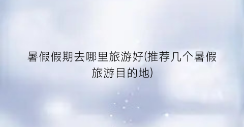 暑假假期去哪里旅游好(推荐几个暑假旅游目的地)
