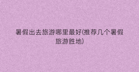 暑假出去旅游哪里最好(推荐几个暑假旅游胜地)