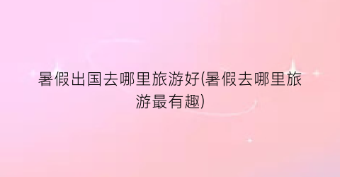 暑假出国去哪里旅游好(暑假去哪里旅游最有趣)