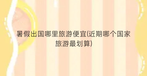 暑假出国哪里旅游便宜(近期哪个国家旅游最划算)