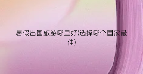 暑假出国旅游哪里好(选择哪个国家最佳)