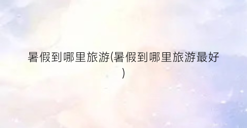暑假到哪里旅游(暑假到哪里旅游最好)