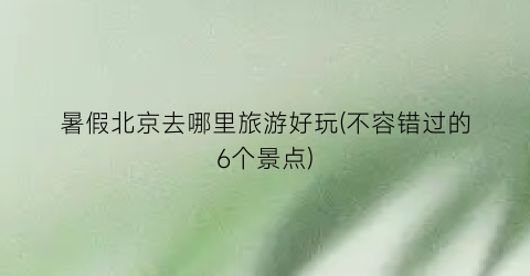 暑假北京去哪里旅游好玩(不容错过的6个景点)