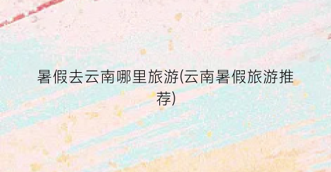 暑假去云南哪里旅游(云南暑假旅游推荐)