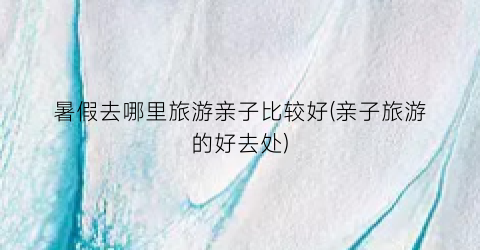 暑假去哪里旅游亲子比较好(亲子旅游的好去处)