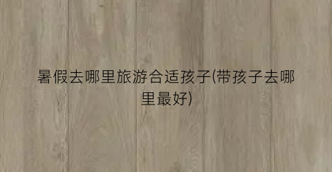 暑假去哪里旅游合适孩子(带孩子去哪里最好)