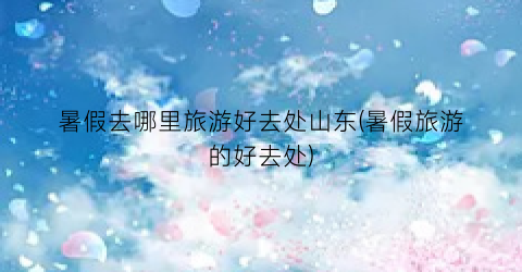 暑假去哪里旅游好去处山东(暑假旅游的好去处)