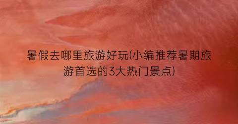 暑假去哪里旅游好玩(小编推荐暑期旅游首选的3大热门景点)