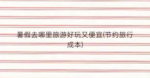 暑假去哪里旅游好玩又便宜(节约旅行成本)