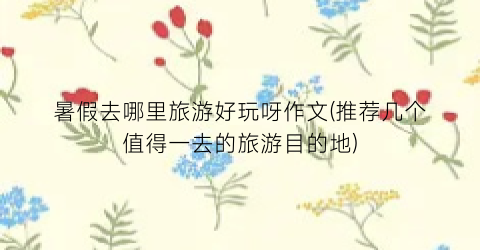 暑假去哪里旅游好玩呀作文(推荐几个值得一去的旅游目的地)
