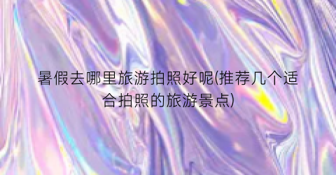 暑假去哪里旅游拍照好呢(推荐几个适合拍照的旅游景点)