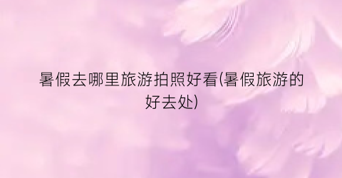 暑假去哪里旅游拍照好看(暑假旅游的好去处)