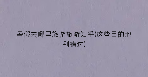 暑假去哪里旅游旅游知乎(这些目的地别错过)