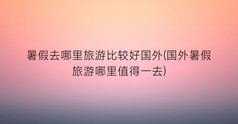 暑假去哪里旅游比较好国外(国外暑假旅游哪里值得一去)