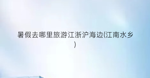 暑假去哪里旅游江浙沪海边(江南水乡)