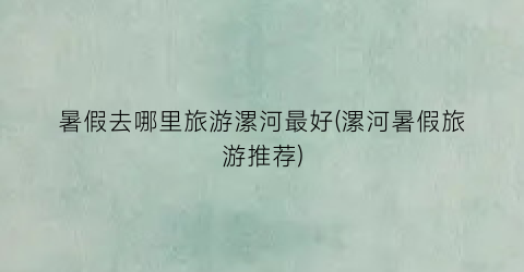 暑假去哪里旅游漯河最好(漯河暑假旅游推荐)