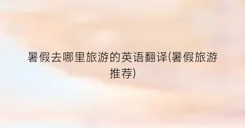 暑假去哪里旅游的英语翻译(暑假旅游推荐)