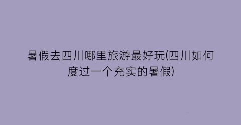 暑假去四川哪里旅游最好玩(四川如何度过一个充实的暑假)