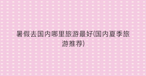 暑假去国内哪里旅游最好(国内夏季旅游推荐)