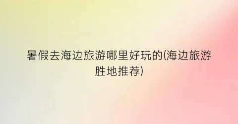 暑假去海边旅游哪里好玩的(海边旅游胜地推荐)
