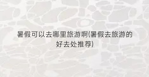 暑假可以去哪里旅游啊(暑假去旅游的好去处推荐)
