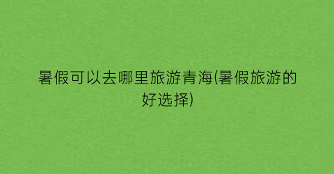 暑假可以去哪里旅游青海(暑假旅游的好选择)